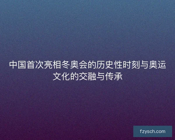 中国首次亮相冬奥会的历史性时刻与奥运文化的交融与传承
