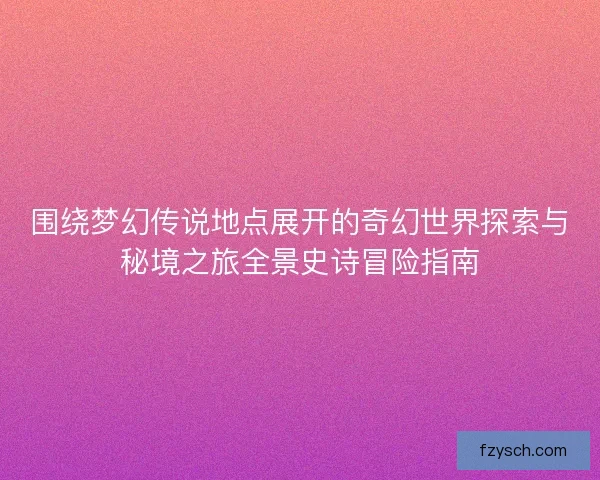 围绕梦幻传说地点展开的奇幻世界探索与秘境之旅全景史诗冒险指南