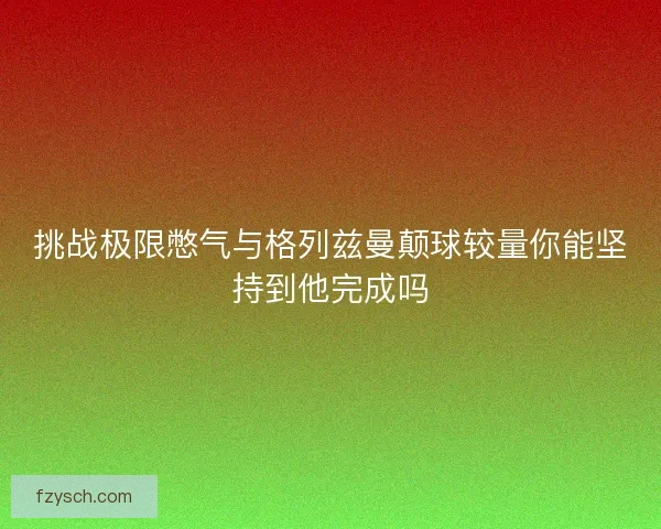 挑战极限憋气与格列兹曼颠球较量你能坚持到他完成吗