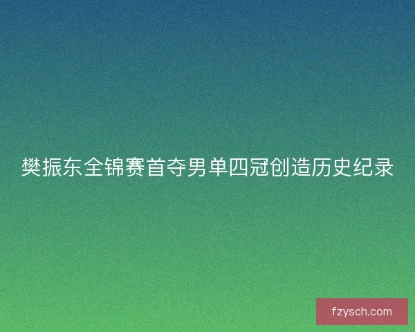 樊振东全锦赛首夺男单四冠创造历史纪录