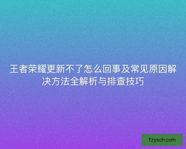 王者荣耀更新不了怎么回事及常见原因解决方法全解析与排查技巧