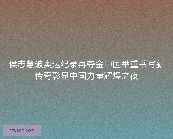 侯志慧破奥运纪录再夺金中国举重书写新传奇彰显中国力量辉煌之夜