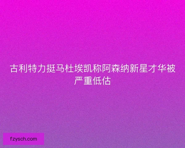 古利特力挺马杜埃凯称阿森纳新星才华被严重低估
