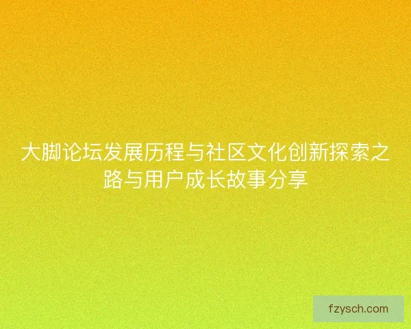 大脚论坛发展历程与社区文化创新探索之路与用户成长故事分享 大脚论坛发展历程与社区文化创新探索之路与用户成长故事分享