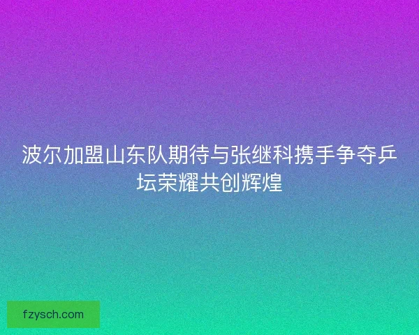 波尔加盟山东队期待与张继科携手争夺乒坛荣耀共创辉煌