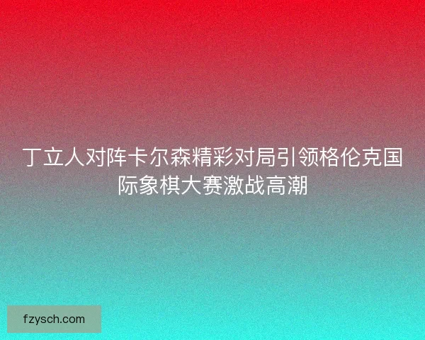丁立人对阵卡尔森精彩对局引领格伦克国际象棋大赛激战高潮