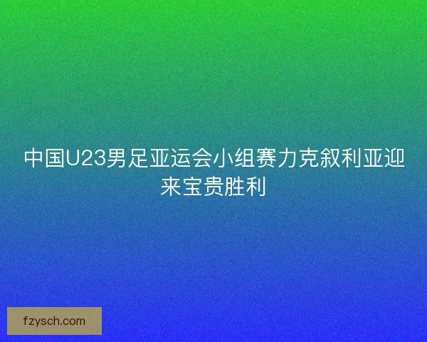 中国U23男足亚运会小组赛力克叙利亚迎来宝贵胜利 中国U23男足亚运会小组赛力克叙利亚迎来宝贵胜利