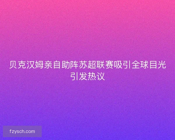贝克汉姆亲自助阵苏超联赛吸引全球目光引发热议 贝克汉姆亲自助阵苏超联赛吸引全球目光引发热议