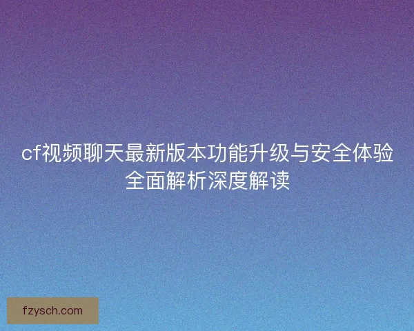 cf视频聊天最新版本功能升级与安全体验全面解析深度解读 cf视频聊天最新版本功能升级与安全体验全面解析深度解读