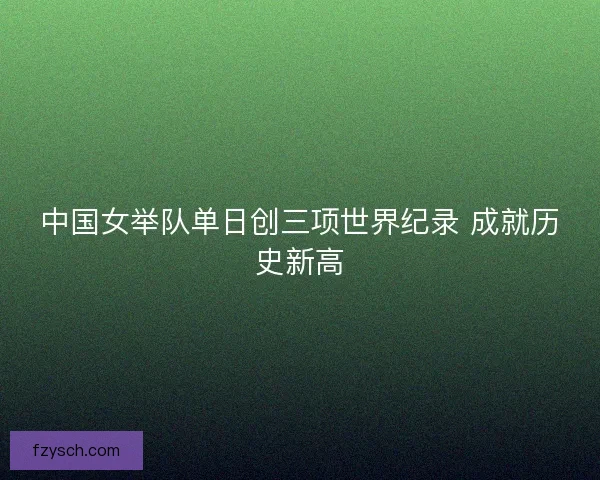 中国女举队单日创三项世界纪录 成就历史新高