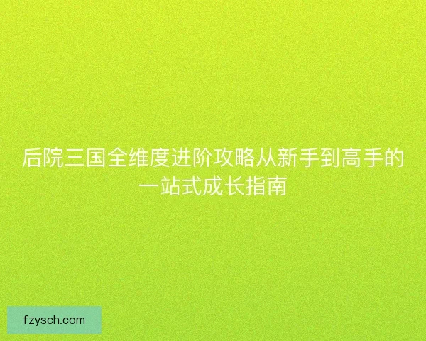 后院三国全维度进阶攻略从新手到高手的一站式成长指南 后院三国全维度进阶攻略从新手到高手的一站式成长指南
