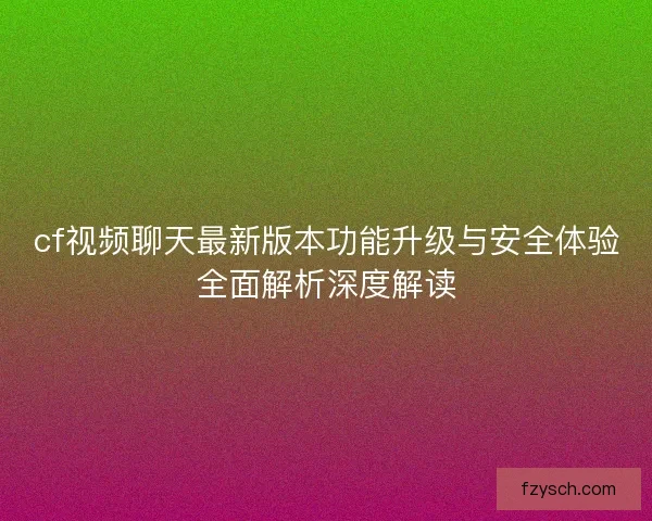 cf视频聊天最新版本功能升级与安全体验全面解析深度解读