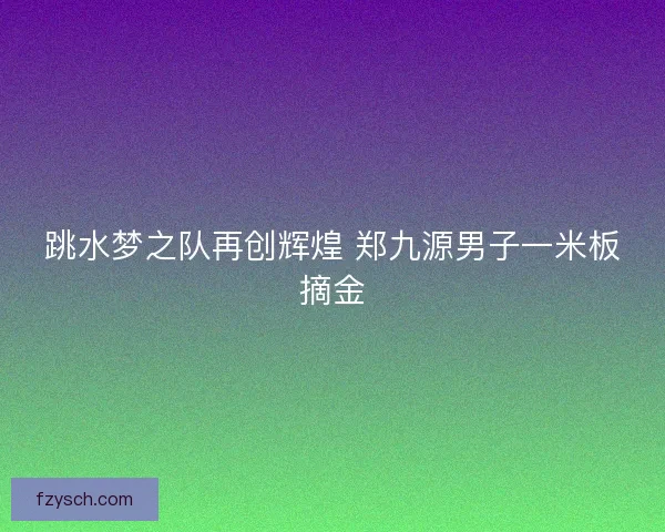 跳水梦之队再创辉煌 郑九源男子一米板摘金
