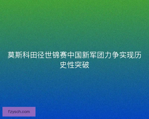 莫斯科田径世锦赛中国新军团力争实现历史性突破